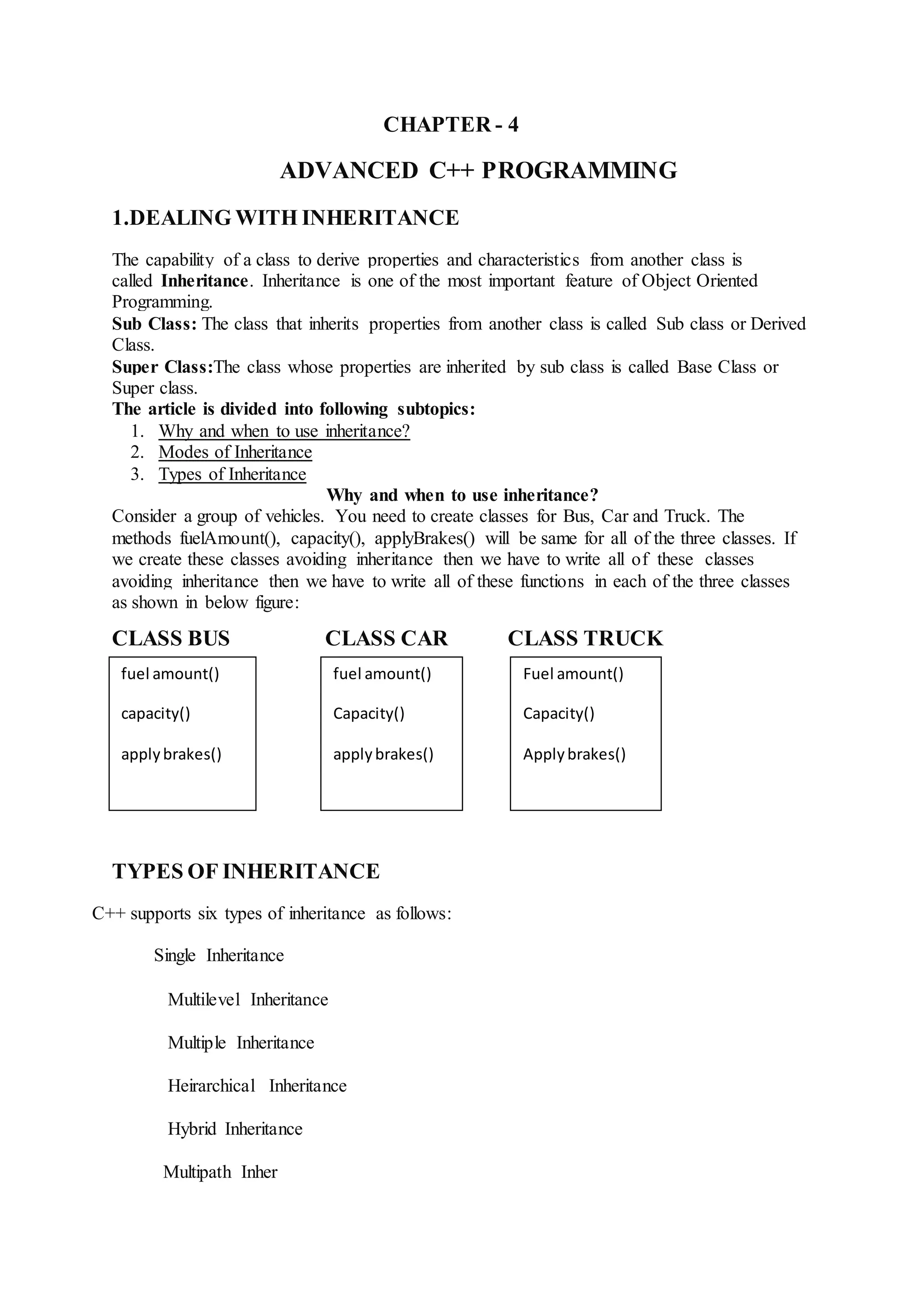 CHAPTER - 4
ADVANCED C++ PROGRAMMING
1.DEALING WITH INHERITANCE
The capability of a class to derive properties and characteristics from another class is
called Inheritance. Inheritance is one of the most important feature of Object Oriented
Programming.
Sub Class: The class that inherits properties from another class is called Sub class or Derived
Class.
Super Class:The class whose properties are inherited by sub class is called Base Class or
Super class.
The article is divided into following subtopics:
1. Why and when to use inheritance?
2. Modes of Inheritance
3. Types of Inheritance
Why and when to use inheritance?
Consider a group of vehicles. You need to create classes for Bus, Car and Truck. The
methods fuelAmount(), capacity(), applyBrakes() will be same for all of the three classes. If
we create these classes avoiding inheritance then we have to write all of these classes
avoiding inheritance then we have to write all of these functions in each of the three classes
as shown in below figure:
CLASS BUS CLASS CAR CLASS TRUCK
TYPES OF INHERITANCE
C++ supports six types of inheritance as follows:
Single Inheritance
Multilevel Inheritance
Multiple Inheritance
Heirarchical Inheritance
Hybrid Inheritance
Multipath Inher
fuel amount()
capacity()
applybrakes()
fuel amount()
Capacity()
applybrakes()
Fuel amount()
Capacity()
Applybrakes()
 