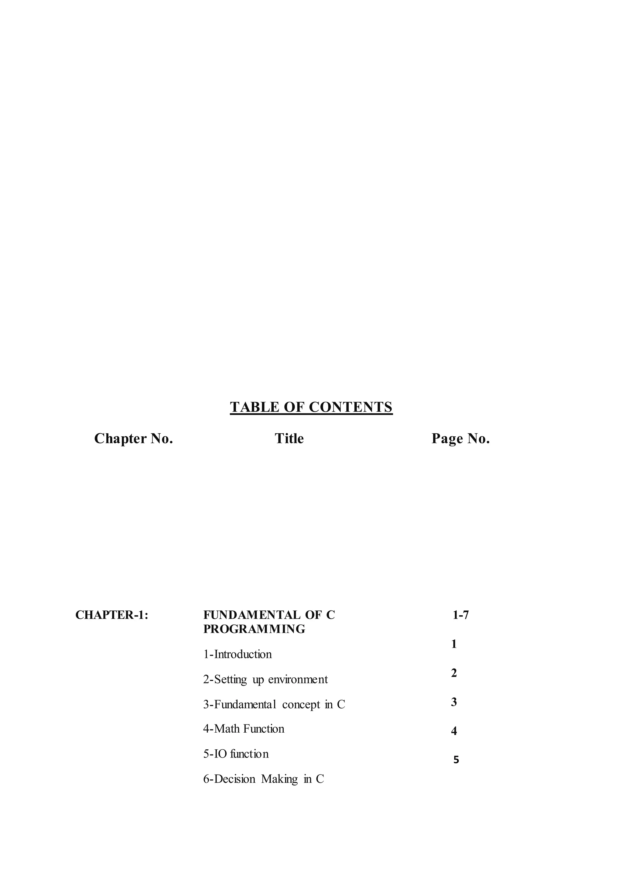 TABLE OF CONTENTS
Chapter No. Title Page No.
CHAPTER-1: FUNDAMENTAL OF C
PROGRAMMING
1-Introduction
2-Setting up environment
3-Fundamental concept in C
4-Math Function
5-IO function
6-Decision Making in C
1-7
1
2
3
4
5
 