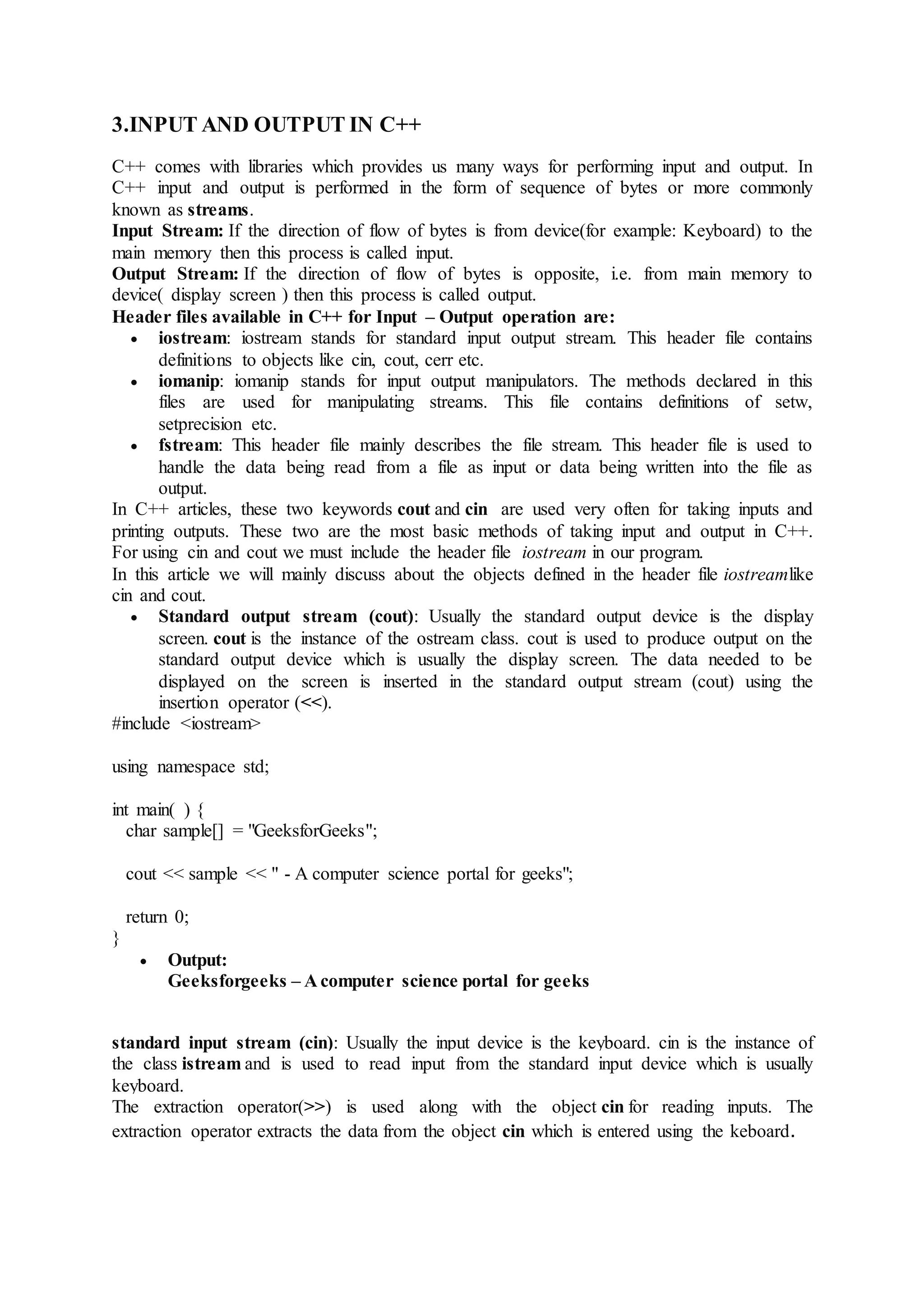 3.INPUT AND OUTPUT IN C++
C++ comes with libraries which provides us many ways for performing input and output. In
C++ input and output is performed in the form of sequence of bytes or more commonly
known as streams.
Input Stream: If the direction of flow of bytes is from device(for example: Keyboard) to the
main memory then this process is called input.
Output Stream: If the direction of flow of bytes is opposite, i.e. from main memory to
device( display screen ) then this process is called output.
Header files available in C++ for Input – Output operation are:
 iostream: iostream stands for standard input output stream. This header file contains
definitions to objects like cin, cout, cerr etc.
 iomanip: iomanip stands for input output manipulators. The methods declared in this
files are used for manipulating streams. This file contains definitions of setw,
setprecision etc.
 fstream: This header file mainly describes the file stream. This header file is used to
handle the data being read from a file as input or data being written into the file as
output.
In C++ articles, these two keywords cout and cin are used very often for taking inputs and
printing outputs. These two are the most basic methods of taking input and output in C++.
For using cin and cout we must include the header file iostream in our program.
In this article we will mainly discuss about the objects defined in the header file iostreamlike
cin and cout.
 Standard output stream (cout): Usually the standard output device is the display
screen. cout is the instance of the ostream class. cout is used to produce output on the
standard output device which is usually the display screen. The data needed to be
displayed on the screen is inserted in the standard output stream (cout) using the
insertion operator (<<).
#include <iostream>
using namespace std;
int main( ) {
char sample[] = "GeeksforGeeks";
cout << sample << " - A computer science portal for geeks";
return 0;
}
 Output:
Geeksforgeeks – A computer science portal for geeks
standard input stream (cin): Usually the input device is the keyboard. cin is the instance of
the class istream and is used to read input from the standard input device which is usually
keyboard.
The extraction operator(>>) is used along with the object cin for reading inputs. The
extraction operator extracts the data from the object cin which is entered using the keboard.
 