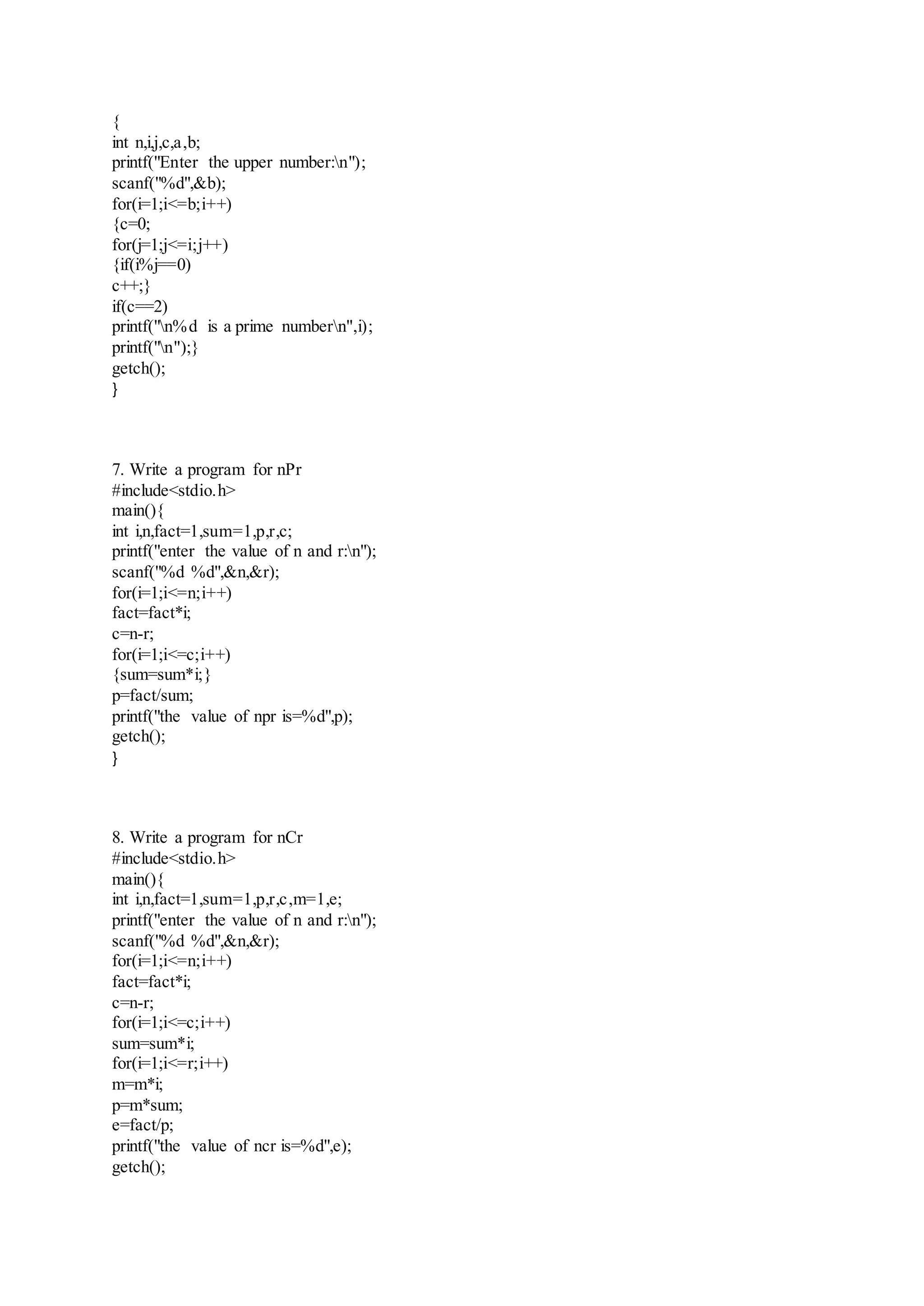 {
int n,i,j,c,a,b;
printf("Enter the upper number:n");
scanf("%d",&b);
for(i=1;i<=b;i++)
{c=0;
for(j=1;j<=i;j++)
{if(i%j==0)
c++;}
if(c==2)
printf("n%d is a prime numbern",i);
printf("n");}
getch();
}
7. Write a program for nPr
#include<stdio.h>
main(){
int i,n,fact=1,sum=1,p,r,c;
printf("enter the value of n and r:n");
scanf("%d %d",&n,&r);
for(i=1;i<=n;i++)
fact=fact*i;
c=n-r;
for(i=1;i<=c;i++)
{sum=sum*i;}
p=fact/sum;
printf("the value of npr is=%d",p);
getch();
}
8. Write a program for nCr
#include<stdio.h>
main(){
int i,n,fact=1,sum=1,p,r,c,m=1,e;
printf("enter the value of n and r:n");
scanf("%d %d",&n,&r);
for(i=1;i<=n;i++)
fact=fact*i;
c=n-r;
for(i=1;i<=c;i++)
sum=sum*i;
for(i=1;i<=r;i++)
m=m*i;
p=m*sum;
e=fact/p;
printf("the value of ncr is=%d",e);
getch();
 