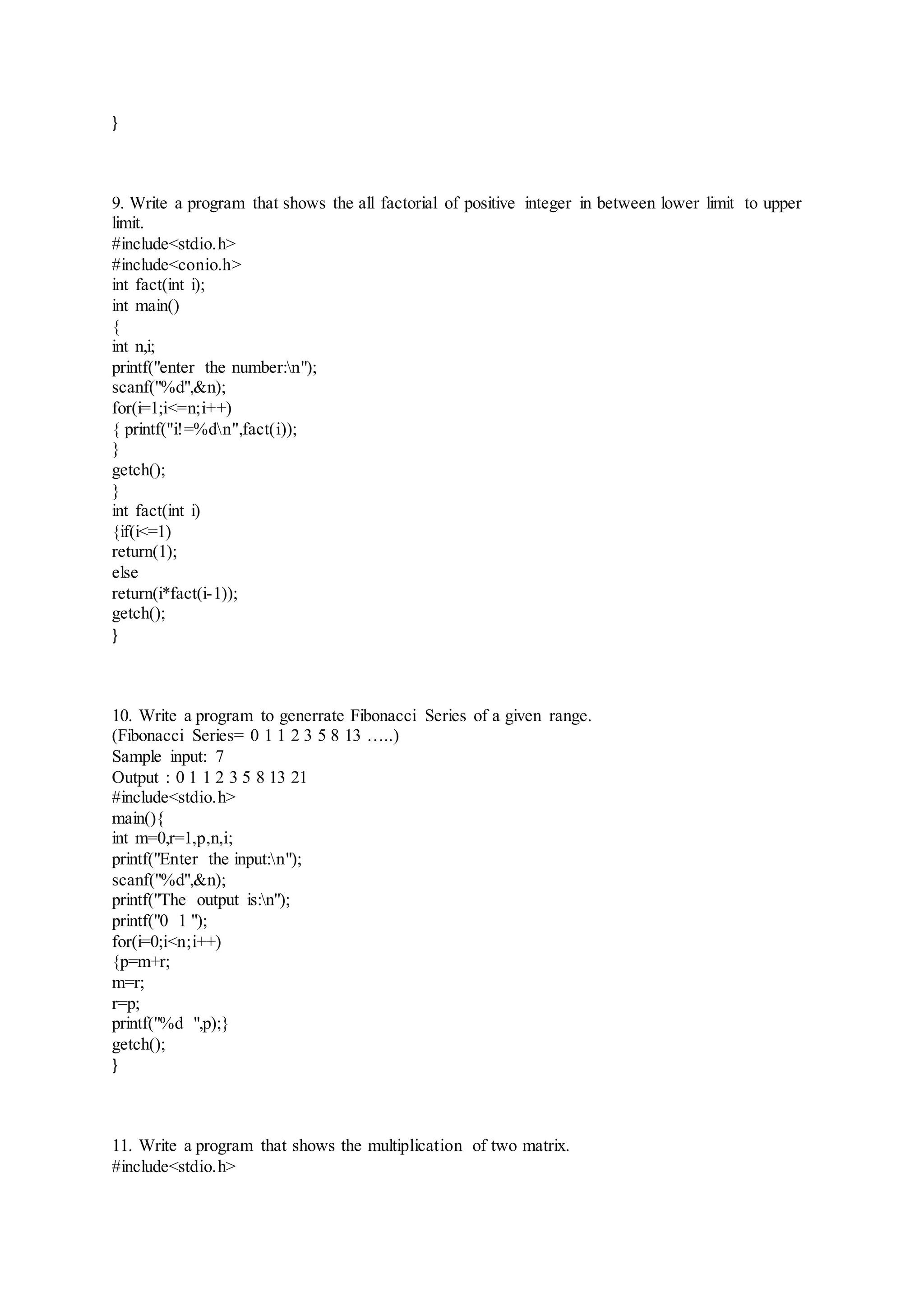 }
9. Write a program that shows the all factorial of positive integer in between lower limit to upper
limit.
#include<stdio.h>
#include<conio.h>
int fact(int i);
int main()
{
int n,i;
printf("enter the number:n");
scanf("%d",&n);
for(i=1;i<=n;i++)
{ printf("i!=%dn",fact(i));
}
getch();
}
int fact(int i)
{if(i<=1)
return(1);
else
return(i*fact(i-1));
getch();
}
10. Write a program to generrate Fibonacci Series of a given range.
(Fibonacci Series= 0 1 1 2 3 5 8 13 …..)
Sample input: 7
Output : 0 1 1 2 3 5 8 13 21
#include<stdio.h>
main(){
int m=0,r=1,p,n,i;
printf("Enter the input:n");
scanf("%d",&n);
printf("The output is:n");
printf("0 1 ");
for(i=0;i<n;i++)
{p=m+r;
m=r;
r=p;
printf("%d ",p);}
getch();
}
11. Write a program that shows the multiplication of two matrix.
#include<stdio.h>
 