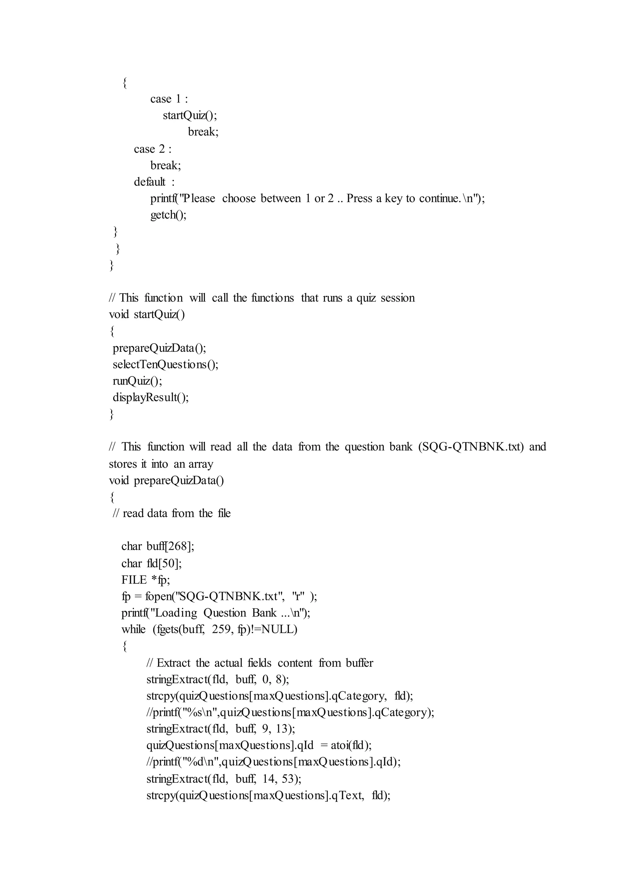 {
case 1 :
startQuiz();
break;
case 2 :
break;
default :
printf("Please choose between 1 or 2 .. Press a key to continue.n");
getch();
}
}
}
// This function will call the functions that runs a quiz session
void startQuiz()
{
prepareQuizData();
selectTenQuestions();
runQuiz();
displayResult();
}
// This function will read all the data from the question bank (SQG-QTNBNK.txt) and
stores it into an array
void prepareQuizData()
{
// read data from the file
char buff[268];
char fld[50];
FILE *fp;
fp = fopen("SQG-QTNBNK.txt", "r" );
printf("Loading Question Bank ...n");
while (fgets(buff, 259, fp)!=NULL)
{
// Extract the actual fields content from buffer
stringExtract(fld, buff, 0, 8);
strcpy(quizQuestions[maxQuestions].qCategory, fld);
//printf("%sn",quizQuestions[maxQuestions].qCategory);
stringExtract(fld, buff, 9, 13);
quizQuestions[maxQuestions].qId = atoi(fld);
//printf("%dn",quizQuestions[maxQuestions].qId);
stringExtract(fld, buff, 14, 53);
strcpy(quizQuestions[maxQuestions].qText, fld);
 