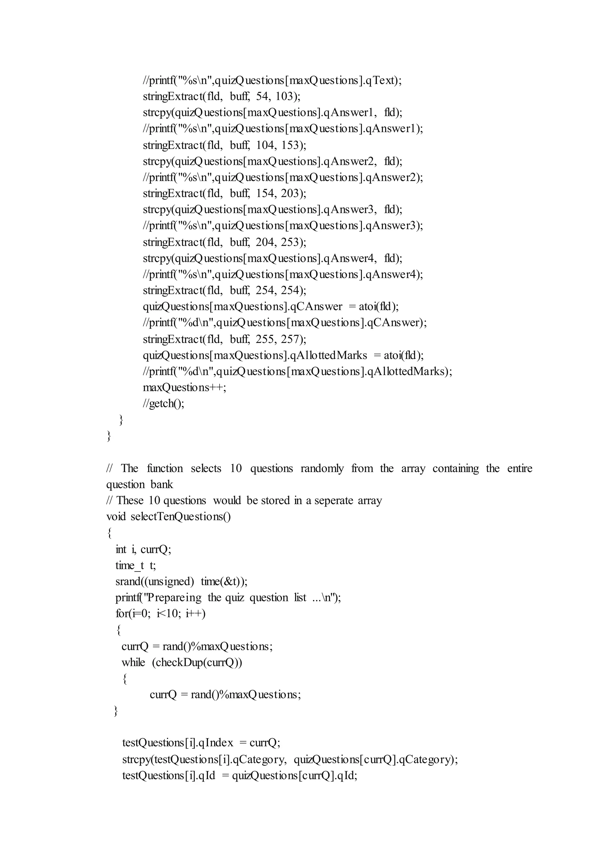 //printf("%sn",quizQuestions[maxQuestions].qText);
stringExtract(fld, buff, 54, 103);
strcpy(quizQuestions[maxQuestions].qAnswer1, fld);
//printf("%sn",quizQuestions[maxQuestions].qAnswer1);
stringExtract(fld, buff, 104, 153);
strcpy(quizQuestions[maxQuestions].qAnswer2, fld);
//printf("%sn",quizQuestions[maxQuestions].qAnswer2);
stringExtract(fld, buff, 154, 203);
strcpy(quizQuestions[maxQuestions].qAnswer3, fld);
//printf("%sn",quizQuestions[maxQuestions].qAnswer3);
stringExtract(fld, buff, 204, 253);
strcpy(quizQuestions[maxQuestions].qAnswer4, fld);
//printf("%sn",quizQuestions[maxQuestions].qAnswer4);
stringExtract(fld, buff, 254, 254);
quizQuestions[maxQuestions].qCAnswer = atoi(fld);
//printf("%dn",quizQuestions[maxQuestions].qCAnswer);
stringExtract(fld, buff, 255, 257);
quizQuestions[maxQuestions].qAllottedMarks = atoi(fld);
//printf("%dn",quizQuestions[maxQuestions].qAllottedMarks);
maxQuestions++;
//getch();
}
}
// The function selects 10 questions randomly from the array containing the entire
question bank
// These 10 questions would be stored in a seperate array
void selectTenQuestions()
{
int i, currQ;
time_t t;
srand((unsigned) time(&t));
printf("Prepareing the quiz question list ...n");
for(i=0; i<10; i++)
{
currQ = rand()%maxQuestions;
while (checkDup(currQ))
{
currQ = rand()%maxQuestions;
}
testQuestions[i].qIndex = currQ;
strcpy(testQuestions[i].qCategory, quizQuestions[currQ].qCategory);
testQuestions[i].qId = quizQuestions[currQ].qId;
 