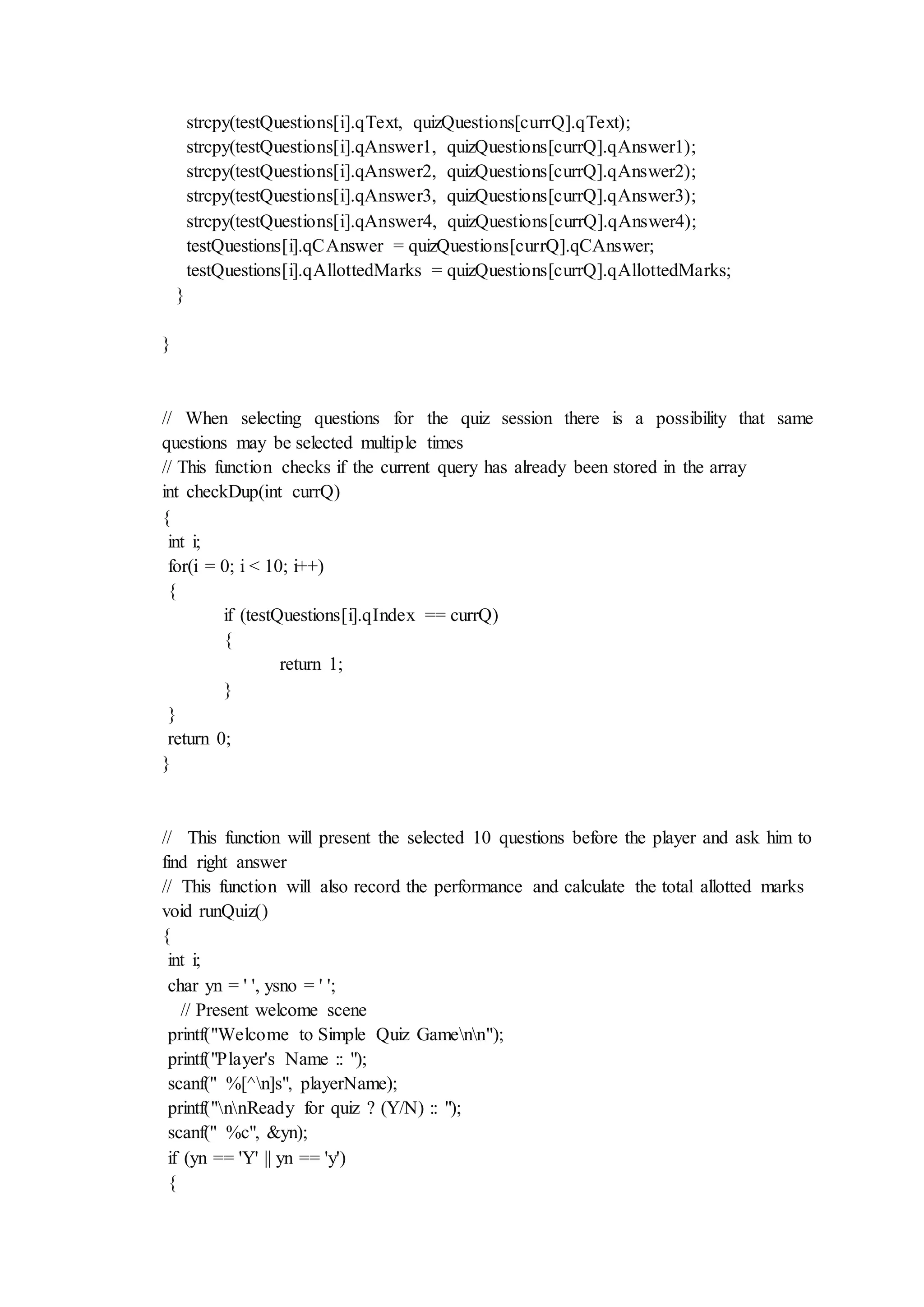 strcpy(testQuestions[i].qText, quizQuestions[currQ].qText);
strcpy(testQuestions[i].qAnswer1, quizQuestions[currQ].qAnswer1);
strcpy(testQuestions[i].qAnswer2, quizQuestions[currQ].qAnswer2);
strcpy(testQuestions[i].qAnswer3, quizQuestions[currQ].qAnswer3);
strcpy(testQuestions[i].qAnswer4, quizQuestions[currQ].qAnswer4);
testQuestions[i].qCAnswer = quizQuestions[currQ].qCAnswer;
testQuestions[i].qAllottedMarks = quizQuestions[currQ].qAllottedMarks;
}
}
// When selecting questions for the quiz session there is a possibility that same
questions may be selected multiple times
// This function checks if the current query has already been stored in the array
int checkDup(int currQ)
{
int i;
for(i = 0; i < 10; i++)
{
if (testQuestions[i].qIndex == currQ)
{
return 1;
}
}
return 0;
}
// This function will present the selected 10 questions before the player and ask him to
find right answer
// This function will also record the performance and calculate the total allotted marks
void runQuiz()
{
int i;
char yn = ' ', ysno = ' ';
// Present welcome scene
printf("Welcome to Simple Quiz Gamenn");
printf("Player's Name :: ");
scanf(" %[^n]s", playerName);
printf("nnReady for quiz ? (Y/N) :: ");
scanf(" %c", &yn);
if (yn == 'Y' || yn == 'y')
{
 