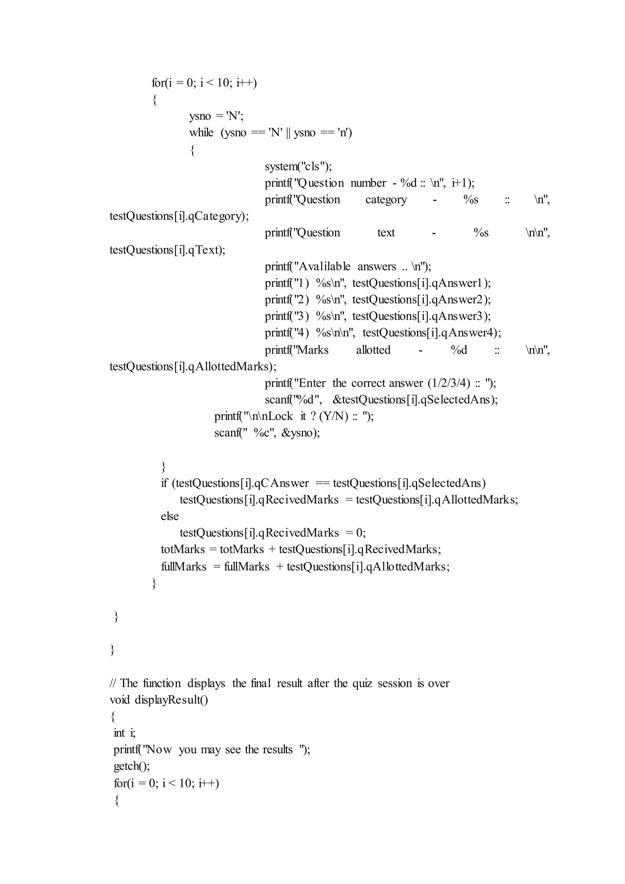 for(i = 0; i < 10; i++)
{
ysno = 'N';
while (ysno == 'N' || ysno == 'n')
{
system("cls");
printf("Question number - %d :: n", i+1);
printf("Question category - %s :: n",
testQuestions[i].qCategory);
printf("Question text - %s nn",
testQuestions[i].qText);
printf("Avalilable answers .. n");
printf("1) %sn", testQuestions[i].qAnswer1);
printf("2) %sn", testQuestions[i].qAnswer2);
printf("3) %sn", testQuestions[i].qAnswer3);
printf("4) %snn", testQuestions[i].qAnswer4);
printf("Marks allotted - %d :: nn",
testQuestions[i].qAllottedMarks);
printf("Enter the correct answer (1/2/3/4) :: ");
scanf("%d", &testQuestions[i].qSelectedAns);
printf("nnLock it ? (Y/N) :: ");
scanf(" %c", &ysno);
}
if (testQuestions[i].qCAnswer == testQuestions[i].qSelectedAns)
testQuestions[i].qRecivedMarks = testQuestions[i].qAllottedMarks;
else
testQuestions[i].qRecivedMarks = 0;
totMarks = totMarks + testQuestions[i].qRecivedMarks;
fullMarks = fullMarks + testQuestions[i].qAllottedMarks;
}
}
}
// The function displays the final result after the quiz session is over
void displayResult()
{
int i;
printf("Now you may see the results ");
getch();
for(i = 0; i < 10; i++)
{
 