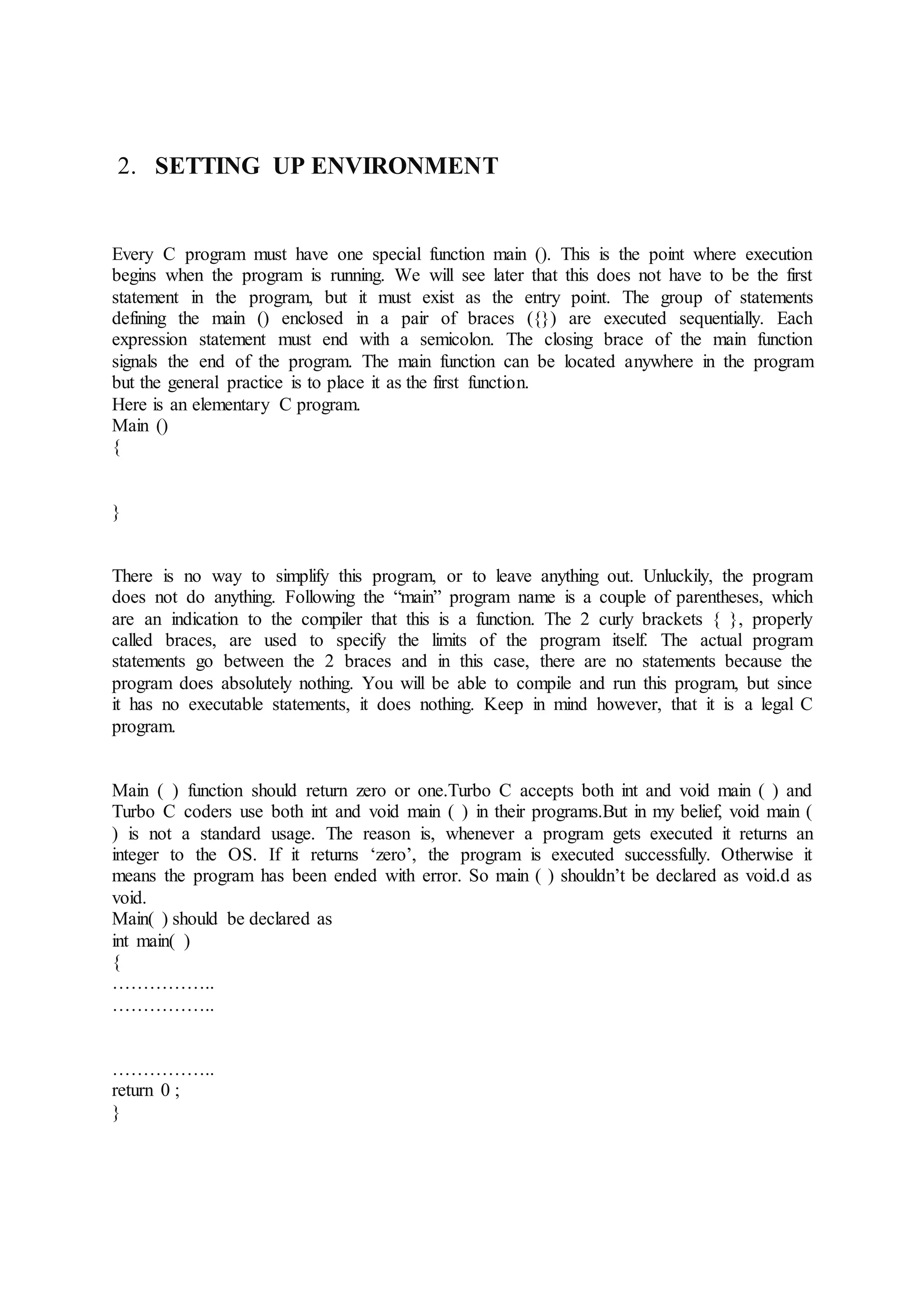 2. SETTING UP ENVIRONMENT
Every C program must have one special function main (). This is the point where execution
begins when the program is running. We will see later that this does not have to be the first
statement in the program, but it must exist as the entry point. The group of statements
defining the main () enclosed in a pair of braces ({}) are executed sequentially. Each
expression statement must end with a semicolon. The closing brace of the main function
signals the end of the program. The main function can be located anywhere in the program
but the general practice is to place it as the first function.
Here is an elementary C program.
Main ()
{
}
There is no way to simplify this program, or to leave anything out. Unluckily, the program
does not do anything. Following the “main” program name is a couple of parentheses, which
are an indication to the compiler that this is a function. The 2 curly brackets { }, properly
called braces, are used to specify the limits of the program itself. The actual program
statements go between the 2 braces and in this case, there are no statements because the
program does absolutely nothing. You will be able to compile and run this program, but since
it has no executable statements, it does nothing. Keep in mind however, that it is a legal C
program.
Main ( ) function should return zero or one.Turbo C accepts both int and void main ( ) and
Turbo C coders use both int and void main ( ) in their programs.But in my belief, void main (
) is not a standard usage. The reason is, whenever a program gets executed it returns an
integer to the OS. If it returns ‘zero’, the program is executed successfully. Otherwise it
means the program has been ended with error. So main ( ) shouldn’t be declared as void.d as
void.
Main( ) should be declared as
int main( )
{
……………..
……………..
……………..
return 0 ;
}
 