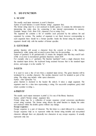 5. I/O FUNCTION
1- SCANF
The usually used input statement is scanf () function.
Syntax of scanf function is scanf (“format string”, argument list);
The format string must be a text enclosed in double quotes. It contains the information for
interpreting the entire data for connecting it into internal representation in memory.
Example: integer (%d) , float (%f) , character (%c) or string (%s).
The argument list contains a list of variables each preceded by the address list and
separated by comma. The number of argument is not fixed; however corresponding to
each argument there should be a format specifier. Inside the format string the number of
argument should tally with the number of format specifier.
2- GETCHAR
getchar function will accept a character from the console or from a file, displays
immediately while typing and we need to press Enter key for proceeding.
Syntax of getchar() is int getchar(void); It returns the unsigned char that they read.If end-
of-file or an error is encountered getchar() functions return EOF.
For example: char a; a= getchar(); The function "getchar()" reads a single character from
the standard input device, the keyboard being assumed because that is the standard input
device, and assigns it to the variable "a".
3-GETS
It is used to scan a line of text from a standard input device. The gets() function will be
terminated by a newline character. The newline character won't be included as part of the
string. The string may include white space characters.
Syntax : char *gets(char *s);
gets() function is declared in the header file stdio.h. It takes a single argument. The
argument must be a data item representing a string. On successful completion, gets() shall
return a pointer to string s.
4-PRINTF
The usually used output statement is printf (). It is one of the library functions.
Syntax : printf (“format string”, argument list);
Format string may be a collection of escape sequence or/and conversion specification
or/and string constant. The format string directs the printf function to display the entire
text enclosed within the double quotes without any change.
Escape sequence:
Escape sequence is a pair of character. The first letter is a slash followed by a character.
Escape sequence help us to represent within the format string invisible and non-printed
character although there are physically two characters in any escape sequence. It actually
represents only one
 
