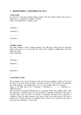 7. REPETITIVE CONSTRUCTS IN C
1.FOR LOOP
For loop in C is the most general looping construct. The loop header contains three parts: an
initialization, a continuation condition, and step.
Syntax: for (initialization, condition, step)
{
Statement 1;
Statement 2;
…………...
Statement n;
}
2.WHILE LOOP
The while statement is also a looping statement. The while loop evaluates the test expression
before every loop, so it can execute zero times if the condition is initially false. It has the
following syntax.
while (expression)
{
Statement 1;
Statement 2;
…………...
Statement n;
}
3-DO WHILE LOOP
This construct is also used for looping. In this case the loop condition is tested at the end of
the body of the loop. Hence the loop is executed al least one. The do-while is an unpopular
area of the language, most programmers’ tries to use the straight while if it is possible.
Syntax of do while loop is do { Statement 1; Statement 2; …………... Statement n; }
while(expression);
Here the block of statement following the do is executed without any condition check. After
this expression is evaluated and if it is true the block of statement in the body of the loop is
executed again. Thus the block of statement is repeatedly executed till the expression is
evaluated to false. Do-while construct is not used as often as the while loops or for loops in
normal case of iteration but there are situation where a loop is to be executed at least one, in
such cases this construction is very useful.
 