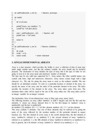 2. int addNumbers(int a, int b); // function prototype
3.
4. int main()
5. {
6. int n1,n2,sum;
7.
8. printf("Enters two numbers: ");
9. scanf("%d %d",&n1,&n2);
10.
11. sum = addNumbers(n1, n2); // function call
12. printf("sum = %d",sum);
13.
14. return 0;
15. }
16.
17. int addNumbers(int a, int b) // function definition
18. {
19. int result;
20. result = a+b;
21. return result; // return statement
3. SINGLE DIMENSIONALARRAYS
Array is a data structure, which provides the facility to store a collection of data of same type
under single variable name. Just like the ordinary variable, the array should also be declared
properly. The declaration of array includes the type of array that is the type of value we are
going to store in it, the array name and maximum number of elements.
The type may be any valid type supported by C. Array names, like other variable names, can
contain only letter, digit and underscore characters. Array names cannot begin with a digit
character. I.e., The rule for giving the array name is same as the ordinary variable. The size
should be an individual constant. To refer to a particular location or element in the array, we
specify the name of the array and the index of the particular element in the array. The index
specifies the location of the element in the array. The array index starts from zero. The
maximum index value will be equal to the size of the array minus one. The array index can be
an integer variable for an integer constant.
The declaration form of one-dimensional array is Data_type array_name [size];
The following declares an array called ‘numbers’ to hold 5 integers and sets the first and last
elements. C arrays are always indexed from 0. So the first integer in ‘numbers’ array is
numbers[0] and the last is numbers[4].
int numbers [5]; numbers [0] = 1; // set first element numbers [4] = 5; // set last element
This array contains 5 elements. Any one of these elements may be referred to by giving the
name of the array followed by the position number of the particular element in square
brackets ([]). The first element in every array is the zeroth element.Thus, the first element of
array ‘numbers’is referred to as numbers[ 0 ], the second element of array ‘numbers’is
referred to as numbers[ 1 ], the fifth element of array ‘numbers’is referred to as numbers[ 4 ],
and, in general, the n-th element of array ‘numbers’is referred to as numbers[ n - 1 ].
 