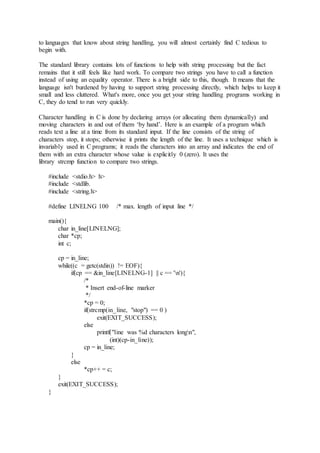 to languages that know about string handling, you will almost certainly find C tedious to
begin with.
The standard library contains lots of functions to help with string processing but the fact
remains that it still feels like hard work. To compare two strings you have to call a function
instead of using an equality operator. There is a bright side to this, though. It means that the
language isn't burdened by having to support string processing directly, which helps to keep it
small and less cluttered. What's more, once you get your string handling programs working in
C, they do tend to run very quickly.
Character handling in C is done by declaring arrays (or allocating them dynamically) and
moving characters in and out of them ‘by hand’. Here is an example of a program which
reads text a line at a time from its standard input. If the line consists of the string of
characters stop, it stops; otherwise it prints the length of the line. It uses a technique which is
invariably used in C programs; it reads the characters into an array and indicates the end of
them with an extra character whose value is explicitly 0 (zero). It uses the
library strcmp function to compare two strings.
#include <stdio.h> h>
#include <stdlib.
#include <string.h>
#define LINELNG 100 /* max. length of input line */
main(){
char in_line[LINELNG];
char *cp;
int c;
cp = in_line;
while((c = getc(stdin)) != EOF){
if(cp == &in_line[LINELNG-1] || c == 'n'){
/*
* Insert end-of-line marker
*/
*cp = 0;
if(strcmp(in_line, "stop") == 0 )
exit(EXIT_SUCCESS);
else
printf("line was %d characters longn",
(int)(cp-in_line));
cp = in_line;
}
else
*cp++ = c;
}
exit(EXIT_SUCCESS);
}
 