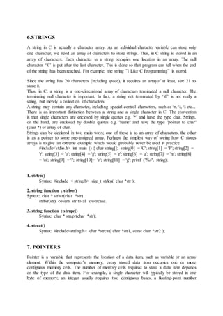 6.STRINGS
A string in C is actually a character array. As an individual character variable can store only
one character, we need an array of characters to store strings. Thus, in C string is stored in an
array of characters. Each character in a string occupies one location in an array. The null
character ‘0’ is put after the last character. This is done so that program can tell when the end
of the string has been reached. For example, the string ”I Like C Programming” is stored.
Since the string has 20 characters (including space), it requires an arrayof at least, size 21 to
store it.
Thus, in C, a string is a one-dimensional array of characters terminated a null character. The
terminating null character is important. In fact, a string not terminated by ‘0’ is not really a
string, but merely a collection of characters.
A string may contain any character, including special control characters, such as n, t,  etc...
There is an important distinction between a string and a single character in C. The convention
is that single characters are enclosed by single quotes e.g. '*' and have the type char. Strings,
on the hand, are enclosed by double quotes e.g. "name" and have the type "pointer to char"
(char *) or array of char.
Strings can be declared in two main ways; one of these is as an array of characters, the other
is as a pointer to some pre-assigned array. Perhaps the simplest way of seeing how C stores
arrays is to give an extreme example which would probably never be used in practice.
#include<stdio.h> int main () { char string[]; string[0] = 'C'; string[1] = 'P'; string[2] =
'r'; string[3] = 'o'; string[4] = 'g'; string[5] = 'r'; string[6] = 'a'; string[7] = 'm'; string[8]
= 'm'; string[9] = 'i'; string[10]= 'n'; string[11] = 'g'; printf ("%s", string);
1. strlen()
Syntax: #include < string.h> size_t strlen( char *str );
2. string function : strlwr()
Syntax: char * strlwr(char *str)
strlwr(str) coverts str to all lowercase.
3. string function : strupr()
Syntax: char * strupr(char *str);
4. strcat()
Syntax: #include<string.h> char *strcat( char *str1, const char *str2 );
7. POINTERS
Pointer is a variable that represents the location of a data item, such as variable or an array
element. Within the computer’s memory, every stored data item occupies one or more
contiguous memory cells. The number of memory cells required to store a data item depends
on the type of the data item. For example, a single character will typically be stored in one
byte of memory; an integer usually requires two contiguous bytes, a floating-point number
 