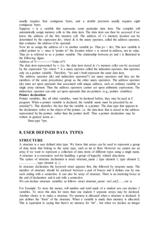 usually requires four contiguous bytes, and a double precision usually requires eight
contiguous bytes.
Suppose v is a variable that represents some particular data item. The compiler will
automatically assign memory cells to this data item. The data item can then be accessed if we
know the address of the first memory cell. The address of v’s memory location can be
determined by the expression &v, where & is the unary operator, called the address operator,
that evaluates the address of its operand.
Now let us assign the address of v to another variable pv. Thus pv = &v; This new variable is
called pointer to v. since it “points to” the location where v is stored in address, not its value.
Thus pv is referred to as a pointer variable. The relationship between pv and v is illustrated in
the following figure.
Address of V-----------> Value of V
The data item represented by v. (i.e. the data item stored in v’s memory cells) can be accessed
by the expression *pv where * is a unary operator called the indication operator, that operates
only on a pointer variable. Therefore, *pv and v both represent the same data item.
The address operator (&) and indirection operator(*) are unary operators and they are the
members of the same precedence group as the other unary operators. The address operator
(&) must act upon operands that associated with unique address, such as ordinary variable or
single array element. Thus the address operators cannot act upon arithmetic expressions. The
indirection operator can only act upon operands that are pointers (e.g., pointer variables).
Pointer declaration:
Pointer variables, like all other variables, must be declared before, they may be used in C
program. When a pointer variable is declared, the variable name must be preceded by an
asterisk(*). This identifies the fact that the variable is a pointer. The data type that appears in
the declaration refers to the object of the pointer. i.e. the data item that is stored in the address
represented by the pointer, rather than the pointer itself. Thus a pointer declaration may be
written in general terms as :
Data-type *ptr;
8. USER DEFINED DATA TYPES
STRUCTURE
A structure is a user defined data type. We know that arrays can be used to represent a group
of data items that belong to the same type, such as int or float. However we cannot use an
array if we want to represent a collection of data items of different types using a single name.
A structure is a convenient tool for handling a group of logically related data items.
The syntax of structure declaration is struct structure_name { type element 1; type element 2;
…………….. type element n; };
In structure declaration the keyword struct appears first, this followed by structure name. The
member of structure should be enclosed between a pair of braces and it defines one by one
each ending with a semicolon. It can also be array of structure. There is an enclosing brace at
the end of declaration and it end with a semicolon.
We can declare structure variables as follows struct structure_name var1,var2,…..,var n;
For Example: To store the names, roll number and total mark of a student you can declare 3
variables. To store this data for more than one student 3 separate arrays may be declared.
Another choice is to make a structure. No memory is allocated when a structure is declared. It
just defines the “form” of the structure. When a variable is made then memory is allocated.
This is equivalent to saying that there's no memory for “int” , but when we declare an integer
 