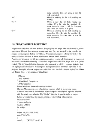name currently does not exist, a new file
will be created.
“r+” Open an existing file for both reading and
writing.
“w+” Open a new file for both reading and
writing. If a file with the specified file-
name currently exists, it will be destroyed
and a new file created in its place.
“a+” Open an existing file for both reading and
appending. If a file with the specified file-
name currently does not exist, a new file
will be created.
10. PRE-COMPILER DIRECTIVE
Preprocessor directives are lines included in a program that begin with the character #, which
make them different from a typical source code text. They are invoked by the compiler to
process some programs before compilation. Preprocessor directives change the text of the
source code and the result is a new source code without these directives.
Preprocessor programs provide preprocessors directives which tell the compiler to preprocess
the source code before compiling. All of these preprocessor directives begin with a ‘#’ (hash)
symbol. This (‘#’) symbol at the beginning of a statement in a C/C++ program indicates that
it is a pre-processor directive. We can place these preprocessor directives anywhere in our
program. Examples of some preprocessor directives are: #include, #define, #ifndef etc. There
are 4 main types of preprocessor directives:
1.Macros
2. File Inclusion
3. Conditional Compilation
4. Other directives
Let us now learn about only macros in detail.
Macros: Macros are a piece of code in a program which is given some name.
Whenever this name is encountered by the compiler the compiler replaces the name
with the actual piece of code. The ‘#define’ directive is used to define a macro.
Let us now understand the macro definition with the help of a program:
#include<stdio.h>
// macro definition
#define LIMIT 5
int main()
{
for(int i=0; i<LIMIT; i++){
printf(“%dn”,i);
}
return0;} OUTPUT : 0 1 2 3
 