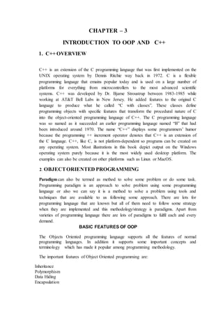 CHAPTER – 3
INTRODUCTION TO OOP AND C++
1. C++ OVERVIEW
C++ is an extension of the C programming language that was first implemented on the
UNIX operating system by Dennis Ritchie way back in 1972. C is a flexible
programming language that emains popular today and is used on a large number of
platforms for everything from microcontrollers to the most advanced scientific
systems. C++ was developed by Dr. Bjarne Stroustrup between 1983-1985 while
working at AT&T Bell Labs in New Jersey. He added features to the original C
language to produce what he called “C with classes”. These classes define
programming objects with specific features that transform the procedural nature of C
into the object-oriented programming language of C++. The C programming language
was so named as it succeeded an earlier programming language named “B” that had
been introduced around 1970. The name “C++” displays some programmers’ humor
because the programming ++ increment operator denotes that C++ is an extension of
the C language. C++, like C, is not platform-dependent so programs can be created on
any operating system. Most illustrations in this book depict output on the Windows
operating system purely because it is the most widely used desktop platform. The
examples can also be created on other platforms such as Linux or MacOS.
2. OBJECTORIENTED PROGRAMMING
Paradigm can also be termed as method to solve some problem or do some task.
Programming paradigm is an approach to solve problem using some programming
language or also we can say it is a method to solve a problem using tools and
techniques that are available to us following some approach. There are lots for
programming language that are known but all of them need to follow some strategy
when they are implemented and this methodology/strategy is paradigms. Apart from
varieties of programming language there are lots of paradigms to fulfil each and every
demand.
BASIC FEATURES OF OOP
The Objects Oriented programming language supports all the features of normal
programming languages. In addition it supports some important concepts and
terminology which has made it popular among programming methodology.
The important features of Object Oriented programming are:
Inheritance
Polymorphism
Data Hiding
Encapsulation
 