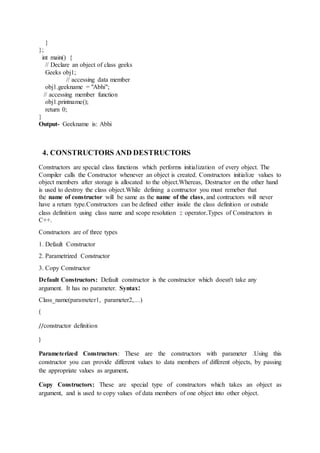 }
};
int main() {
// Declare an object of class geeks
Geeks obj1;
// accessing data member
obj1.geekname = "Abhi";
// accessing member function
obj1.printname();
return 0;
}
Output- Geekname is: Abhi
4. CONSTRUCTORS AND DESTRUCTORS
Constructors are special class functions which performs initialization of every object. The
Compiler calls the Constructor whenever an object is created. Constructors initialize values to
object members after storage is allocated to the object.Whereas, Destructor on the other hand
is used to destroy the class object.While defining a contructor you must remeber that
the name of constructor will be same as the name of the class, and contructors will never
have a return type.Constructors can be defined either inside the class definition or outside
class definition using class name and scope resolution :: operator.Types of Constructors in
C++.
Constructors are of three types
1. Default Constructor
2. Parametrized Constructor
3. Copy Constructor
Default Constructors: Default constructor is the constructor which doesn't take any
argument. It has no parameter. Syntax:
Class_name(parameter1, parameter2,…)
{
//constructor definition
}
Parameterized Constructors: These are the constructors with parameter .Using this
constructor you can provide different values to data members of different objects, by passing
the appropriate values as argument.
Copy Constructors: These are special type of constructors which takes an object as
argument, and is used to copy values of data members of one object into other object.
 
