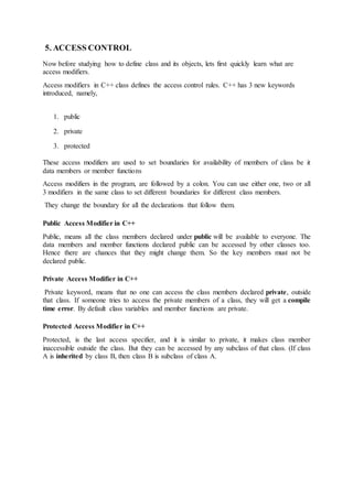 5. ACCESS CONTROL
Now before studying how to define class and its objects, lets first quickly learn what are
access modifiers.
Access modifiers in C++ class defines the access control rules. C++ has 3 new keywords
introduced, namely,
1. public
2. private
3. protected
These access modifiers are used to set boundaries for availability of members of class be it
data members or member functions
Access modifiers in the program, are followed by a colon. You can use either one, two or all
3 modifiers in the same class to set different boundaries for different class members.
They change the boundary for all the declarations that follow them.
Public Access Modifier in C++
Public, means all the class members declared under public will be available to everyone. The
data members and member functions declared public can be accessed by other classes too.
Hence there are chances that they might change them. So the key members must not be
declared public.
Private Access Modifier in C++
Private keyword, means that no one can access the class members declared private, outside
that class. If someone tries to access the private members of a class, they will get a compile
time error. By default class variables and member functions are private.
Protected Access Modifier in C++
Protected, is the last access specifier, and it is similar to private, it makes class member
inaccessible outside the class. But they can be accessed by any subclass of that class. (If class
A is inherited by class B, then class B is subclass of class A.
 