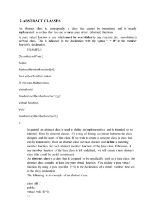 2.ABSTRACT CLASSES
An abstract class is, conceptually, a class that cannot be instantiated and is usually
implemented as a class that has one or more pure virtual (abstract) functions.
A pure virtual function is one which must be overridden by any concrete (i.e., non-abstract)
derived class. This is indicated in the declaration with the syntax " = 0" in the member
function's declaration.
EXAMPLE:
ClassAbstractClass{
Public:
AbstractMemberFunction()=0;
Pure virtual functionmakes
// thisclassAbstract class.
Virtual void
NonAbstractMemberFunction1();//
Virtual function.
Void
NonAbstractMemberFunction2();
};
In general an abstract class is used to define an implementation and is intended to be
inherited from by concrete classes. It's a way of forcing a contract between the class
designer and the users of that class. If we wish to create a concrete class (a class that
can be instantiated) from an abstract class we must declare and define a matching
member function for each abstract member function of the base class. Otherwise, if
any member function of the base class is left undefined, we will create a new abstract
class (this could be useful sometimes).
An abstract class is a class that is designed to be specifically used as a base class. An
abstract class contains at least one pure virtual function. You declare a pure virtual
function by using a pure specifier (= 0) in the declaration of a virtual member function
in the class declaration.
The following is an example of an abstract class:
class AB {
public:
virtual void f()=0;
};
 