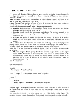 3.INPUT AND OUTPUT IN C++
C++ comes with libraries which provides us many ways for performing input and output. In
C++ input and output is performed in the form of sequence of bytes or more commonly
known as streams.
Input Stream: If the direction of flow of bytes is from device(for example: Keyboard) to the
main memory then this process is called input.
Output Stream: If the direction of flow of bytes is opposite, i.e. from main memory to
device( display screen ) then this process is called output.
Header files available in C++ for Input – Output operation are:
 iostream: iostream stands for standard input output stream. This header file contains
definitions to objects like cin, cout, cerr etc.
 iomanip: iomanip stands for input output manipulators. The methods declared in this
files are used for manipulating streams. This file contains definitions of setw,
setprecision etc.
 fstream: This header file mainly describes the file stream. This header file is used to
handle the data being read from a file as input or data being written into the file as
output.
In C++ articles, these two keywords cout and cin are used very often for taking inputs and
printing outputs. These two are the most basic methods of taking input and output in C++.
For using cin and cout we must include the header file iostream in our program.
In this article we will mainly discuss about the objects defined in the header file iostreamlike
cin and cout.
 Standard output stream (cout): Usually the standard output device is the display
screen. cout is the instance of the ostream class. cout is used to produce output on the
standard output device which is usually the display screen. The data needed to be
displayed on the screen is inserted in the standard output stream (cout) using the
insertion operator (<<).
#include <iostream>
using namespace std;
int main( ) {
char sample[] = "GeeksforGeeks";
cout << sample << " - A computer science portal for geeks";
return 0;
}
 Output:
Geeksforgeeks – A computer science portal for geeks
standard input stream (cin): Usually the input device is the keyboard. cin is the instance of
the class istream and is used to read input from the standard input device which is usually
keyboard.
The extraction operator(>>) is used along with the object cin for reading inputs. The
extraction operator extracts the data from the object cin which is entered using the keboard.
 