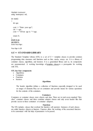 #include<iostream>
using namespace std;
int main()
{
int age;
cout << "Enter your age:";
cin >> age;
cout << "nYour age is: "<<age;
return 0;
}
INPUT:18
OUTPUT:
Enter Your Age :
Your Age Is:18
4.C++ STANDARD LIBRARY
The Standard Template Library (STL) is a set of C++ template classes to provide common
programming data structures and functions such as lists, stacks, arrays, etc. It is a library of
container classes, algorithms, and iterators. It is a generalized library and so, its components
are parameterized. A working knowledge of template classes is a prerequisite for working
with STL.
STL has four components
 Algorithms
 Containers
 Functions
 Iterators
Algorithms
The header algorithm defines a collection of functions especially designed to be used
on ranges of elements.They act on containers and provide means for various operations
for the contents of the containers.
Containers
Containers or container classes store objects and data. There are in total seven standard “first-
class” container classes and three container adaptor classes and only seven header files that
provide access to these containers or container adaptors.
Functions
The STL includes classes that overload the function call operator. Instances of such classes
are called function objects or functors. Functors allow the working of the associated function
to be customized with the help of parameters to be passed.
 