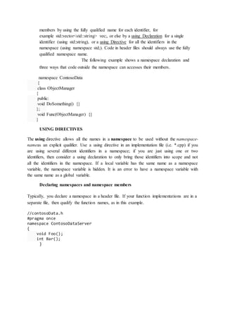 members by using the fully qualified name for each identifier, for
example std::vector<std::string> vec;, or else by a using Declaration for a single
identifier (using std::string), or a using Directive for all the identifiers in the
namespace (using namespace std;). Code in header files should always use the fully
qualified namespace name.
The following example shows a namespace declaration and
three ways that code outside the namespace can accesses their members.
namespace ContosoData
{
class ObjectManager
{
public:
void DoSomething() {}
};
void Func(ObjectManager) {}
}
USING DIRECTIVES
The using directive allows all the names in a namespace to be used without the namespace-
nameas an explicit qualifier. Use a using directive in an implementation file (i.e. *.cpp) if you
are using several different identifiers in a namespace; if you are just using one or two
identifiers, then consider a using declaration to only bring those identifiers into scope and not
all the identifiers in the namespace. If a local variable has the same name as a namespace
variable, the namespace variable is hidden. It is an error to have a namespace variable with
the same name as a global variable.
Declaring namespaces and namespace members
Typically, you declare a namespace in a header file. If your function implementations are in a
separate file, then qualify the function names, as in this example.
//contosoData.h
#pragma once
namespace ContosoDataServer
{
void Foo();
int Bar();
}
 