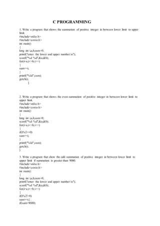 C PROGRAMMING
1. Write a program that shows the summation of positive integer in between lower limit to upper
limit.
#include<stdio.h>
#include<conio.h>
int main()
{
long int i,a,b,sum=0;
printf("enter the lower and upper number:n");
scanf("%d %d",&a,&b);
for(i=a;i<=b;i++)
{
sum+=i;
}
printf("%ld",sum);
getch();
}
2. Write a program that shows the even summation of positive integer in between lower limit to
upper limit.
#include<stdio.h>
#include<conio.h>
int main()
{
long int i,a,b,sum=0;
scanf("%d %d",&a,&b);
for(i=a;i<=b;i++)
{
if(i%2==0)
sum+=i;
}
printf("%ld",sum);
getch();
}
3. Write a program that show the odd summation of positive integer in between lower limit to
upper limit if summation is greater than 9000.
#include<stdio.h>
#include<conio.h>
int main()
{
long int i,a,b,sum=0;
printf("enter the lower and upper number:n");
scanf("%d %d",&a,&b);
for(i=a;i<=b;i++)
{
if(i%2!=0)
sum+=i;}
if(sum>9000)
 