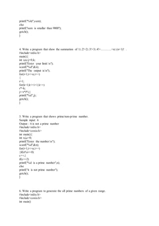printf("%ld",sum);
else
printf("sum is smallar than 9000");
getch();
}
4. Write a program that show the summation of 12.2!+22.3!+32.4!+………..+n2.(n+1)! .
#include<stdio.h>
main(){
int i,n,r,j=0,k;
printf("Enter your limit:n");
scanf("%d",&n);
printf("The output is:n");
for(i=1;i<=n;i++)
{
r=1;
for(k=1;k<=i+1;k++)
r*=k;
j+=r*i*i;}
printf("%d",j);
getch();
}
5. Write a program that shows prime/non-prime number.
Sample input: 6
Output : 6 is not a prime number
#include<stdio.h>
#include<conio.h>
int main(){
int n,i,c=0;
printf("Enter the number:n");
scanf("%d",&n);
for(i=1;i<=n;i++)
{if(n%i==0)
c++;}
if(c==2)
printf("%d is a prime number",n);
else
printf("it is not prime number");
getch();
}
6. Write a program to generate the all prime numbers of a given range.
#include<stdio.h>
#include<conio.h>
int main()
 