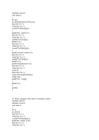 #include<conio.h>
void main ()
{
int i,j,k;
int a[3][3],b[3][3],c[3][3],sum;
for(i=0;i<3;i++)
{for(j=0;j<3;j++)
{scanf("%d",&a[i][j]);}
}
printf("first matrix:n");
for(i=0;i<3;i++)
{for(j=0;j<3;j++)
{printf("%d",a[i][j]);}
printf("n");}
for(i=0;i<3;i++)
{for(j=0;j<3;j++)
{scanf("%d",&b[i][j]);}
}
printf("secound matrix:n");
for(i=0;i<3;i++)
{for(j=0;j<3;j++)
{printf("%d",b[i][j]);}
printf("n");}
printf("multiplication:n");
for(i=0;i<3;i++)
{for(j=0;j<3;j++)
{sum=0;
for(k=0;k<3;k++)
{sum=sum+a[i][k]*b[k][j];}
c[i][j]=sum;
printf("%d ",c[i][j]);
}
printf("n");
}
getch();
}
12. Write a program that shows a transpose matrix.
#include<stdio.h>
#include<conio.h>
void main ()
{
int i,j;
int a[3][3];
for(i=0;i<3;i++)
{for(j=0;j<3;j++)
{scanf("%d",&a[i][j]);}}
printf("the matrix is:n");
for(i=0;i<3;i++)
{for(j=0;j<3;j++)
 