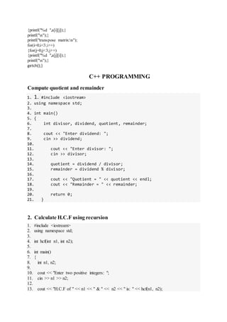 {printf("%d ",a[i][j]);}
printf("n");}
printf("transpose matrix:n");
for(i=0;i<3;i++)
{for(j=0;j<3;j++)
{printf("%d ",a[j][i]);}
printf("n");}
getch();}
C++ PROGRAMMING
Compute quotient and remainder
1. 1. #include <iostream>
2. using namespace std;
3.
4. int main()
5. {
6. int divisor, dividend, quotient, remainder;
7.
8. cout << "Enter dividend: ";
9. cin >> dividend;
10.
11. cout << "Enter divisor: ";
12. cin >> divisor;
13.
14. quotient = dividend / divisor;
15. remainder = dividend % divisor;
16.
17. cout << "Quotient = " << quotient << endl;
18. cout << "Remainder = " << remainder;
19.
20. return 0;
21. }
2. Calculate H.C.F using recursion
1. #include <iostream>
2. using namespace std;
3.
4. int hcf(int n1, int n2);
5.
6. int main()
7. {
8. int n1, n2;
9.
10. cout << "Enter two positive integers: ";
11. cin >> n1 >> n2;
12.
13. cout << "H.C.F of " << n1 << " & " << n2 << " is: " << hcf(n1, n2);
 
