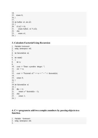 14.
15. return 0;
16. }
17.
18. int hcf(int n1, int n2)
19. {
20. if (n2 != 0)
21. return hcf(n2, n1 % n2);
22. else
23. return n1;
24. }
3. Calculate FactorialUsing Recursion
1. #include<iostream>
2. using namespace std;
3.
4. int factorial(int n);
5.
6. int main()
7. {
8. int n;
9.
10. cout << "Enter a positive integer: ";
11. cin >> n;
12.
13. cout << "Factorial of " << n << " = " << factorial(n);
14.
15. return 0;
16. }
17.
18. int factorial(int n)
19. {
20. if(n > 1)
21. return n * factorial(n - 1);
22. else
23. return 1;
24. }
4. C++ program to add two complex numbers by passing objects to a
function.
1. #include <iostream>
2. using namespace std;
3.
 