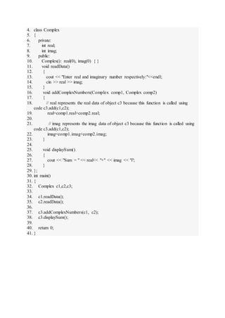 4. class Complex
5. {
6. private:
7. int real;
8. int imag;
9. public:
10. Complex(): real(0), imag(0) { }
11. void readData()
12. {
13. cout << "Enter real and imaginary number respectively:"<<endl;
14. cin >> real >> imag;
15. }
16. void addComplexNumbers(Complex comp1, Complex comp2)
17. {
18. // real represents the real data of object c3 because this function is called using
code c3.add(c1,c2);
19. real=comp1.real+comp2.real;
20.
21. // imag represents the imag data of object c3 because this function is called using
code c3.add(c1,c2);
22. imag=comp1.imag+comp2.imag;
23. }
24.
25. void displaySum()
26. {
27. cout << "Sum = " << real<< "+" << imag << "i";
28. }
29. };
30. int main()
31. {
32. Complex c1,c2,c3;
33.
34. c1.readData();
35. c2.readData();
36.
37. c3.addComplexNumbers(c1, c2);
38. c3.displaySum();
39.
40. return 0;
41. }
 