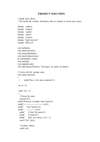 PROJECT SOLUTION
// Simple Quiz Library
// This header file contains all functions that are required to run the quiz system
#include <stdlib.h>
#include <string.h>
#include <math.h>
#include <time.h>
#include <conio.h>
#include "miscFuncLib.h"
#include "allVars.h"
void startQuiz();
void menuController();
void prepareQuizData();
void selectTenQuestions();
int checkDup(int currQ);
void runQuiz();
void displayResult();
void addCategoryTotal(char *qCategory, int marks, int fmarks);
// It shows the first opening menu
void menuController()
{
// printf("Here is the menu controlern");
int ch = 0;
while (ch != 2)
{
// Present the menu
system("cls");
printf("Welcome to Simple Quiz Gamen");
printf("---------------------------nn");
printf(" Your Optionsn");
printf(" ------------nn");
printf(" 1) Start The gamen");
printf(" 2) Quitnn");
printf(" Enter your choice (1/2) :: ");
scanf ("%d", &ch);
// Evaluate choices
switch (ch)
 