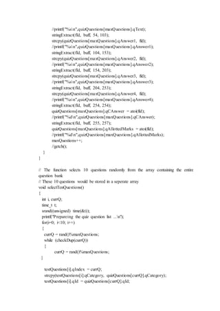 //printf("%sn",quizQuestions[maxQuestions].qText);
stringExtract(fld, buff, 54, 103);
strcpy(quizQuestions[maxQuestions].qAnswer1, fld);
//printf("%sn",quizQuestions[maxQuestions].qAnswer1);
stringExtract(fld, buff, 104, 153);
strcpy(quizQuestions[maxQuestions].qAnswer2, fld);
//printf("%sn",quizQuestions[maxQuestions].qAnswer2);
stringExtract(fld, buff, 154, 203);
strcpy(quizQuestions[maxQuestions].qAnswer3, fld);
//printf("%sn",quizQuestions[maxQuestions].qAnswer3);
stringExtract(fld, buff, 204, 253);
strcpy(quizQuestions[maxQuestions].qAnswer4, fld);
//printf("%sn",quizQuestions[maxQuestions].qAnswer4);
stringExtract(fld, buff, 254, 254);
quizQuestions[maxQuestions].qCAnswer = atoi(fld);
//printf("%dn",quizQuestions[maxQuestions].qCAnswer);
stringExtract(fld, buff, 255, 257);
quizQuestions[maxQuestions].qAllottedMarks = atoi(fld);
//printf("%dn",quizQuestions[maxQuestions].qAllottedMarks);
maxQuestions++;
//getch();
}
}
// The function selects 10 questions randomly from the array containing the entire
question bank
// These 10 questions would be stored in a seperate array
void selectTenQuestions()
{
int i, currQ;
time_t t;
srand((unsigned) time(&t));
printf("Prepareing the quiz question list ...n");
for(i=0; i<10; i++)
{
currQ = rand()%maxQuestions;
while (checkDup(currQ))
{
currQ = rand()%maxQuestions;
}
testQuestions[i].qIndex = currQ;
strcpy(testQuestions[i].qCategory, quizQuestions[currQ].qCategory);
testQuestions[i].qId = quizQuestions[currQ].qId;
 
