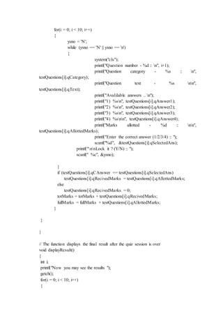 for(i = 0; i < 10; i++)
{
ysno = 'N';
while (ysno == 'N' || ysno == 'n')
{
system("cls");
printf("Question number - %d :: n", i+1);
printf("Question category - %s :: n",
testQuestions[i].qCategory);
printf("Question text - %s nn",
testQuestions[i].qText);
printf("Avalilable answers .. n");
printf("1) %sn", testQuestions[i].qAnswer1);
printf("2) %sn", testQuestions[i].qAnswer2);
printf("3) %sn", testQuestions[i].qAnswer3);
printf("4) %snn", testQuestions[i].qAnswer4);
printf("Marks allotted - %d :: nn",
testQuestions[i].qAllottedMarks);
printf("Enter the correct answer (1/2/3/4) :: ");
scanf("%d", &testQuestions[i].qSelectedAns);
printf("nnLock it ? (Y/N) :: ");
scanf(" %c", &ysno);
}
if (testQuestions[i].qCAnswer == testQuestions[i].qSelectedAns)
testQuestions[i].qRecivedMarks = testQuestions[i].qAllottedMarks;
else
testQuestions[i].qRecivedMarks = 0;
totMarks = totMarks + testQuestions[i].qRecivedMarks;
fullMarks = fullMarks + testQuestions[i].qAllottedMarks;
}
}
}
// The function displays the final result after the quiz session is over
void displayResult()
{
int i;
printf("Now you may see the results ");
getch();
for(i = 0; i < 10; i++)
{
 