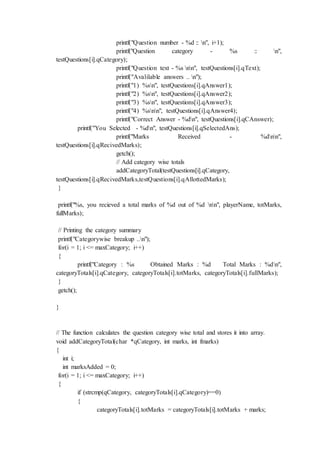 printf("Question number - %d :: n", i+1);
printf("Question category - %s :: n",
testQuestions[i].qCategory);
printf("Question text - %s nn", testQuestions[i].qText);
printf("Avalilable answers .. n");
printf("1) %sn", testQuestions[i].qAnswer1);
printf("2) %sn", testQuestions[i].qAnswer2);
printf("3) %sn", testQuestions[i].qAnswer3);
printf("4) %snn", testQuestions[i].qAnswer4);
printf("Correct Answer - %dn", testQuestions[i].qCAnswer);
printf("You Selected - %dn", testQuestions[i].qSelectedAns);
printf("Marks Received - %dnn",
testQuestions[i].qRecivedMarks);
getch();
// Add category wise totals
addCategoryTotal(testQuestions[i].qCategory,
testQuestions[i].qRecivedMarks,testQuestions[i].qAllottedMarks);
}
printf("%s, you recieved a total marks of %d out of %d nn", playerName, totMarks,
fullMarks);
// Printing the category summary
printf("Categorywise breakup ..n");
for(i = 1; i <= maxCategory; i++)
{
printf("Category : %s Obtained Marks : %d Total Marks : %dn",
categoryTotals[i].qCategory, categoryTotals[i].totMarks, categoryTotals[i].fullMarks);
}
getch();
}
// The function calculates the question category wise total and stores it into array.
void addCategoryTotal(char *qCategory, int marks, int fmarks)
{
int i;
int marksAdded = 0;
for(i = 1; i <= maxCategory; i++)
{
if (strcmp(qCategory, categoryTotals[i].qCategory)==0)
{
categoryTotals[i].totMarks = categoryTotals[i].totMarks + marks;
 