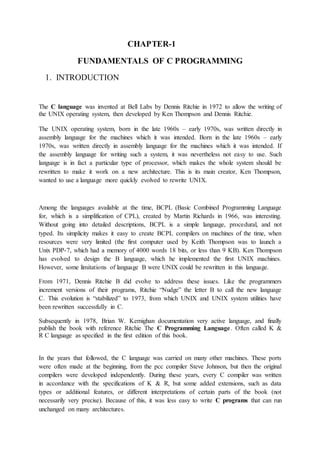 CHAPTER-1
FUNDAMENTALS OF C PROGRAMMING
1. INTRODUCTION
The C language was invented at Bell Labs by Dennis Ritchie in 1972 to allow the writing of
the UNIX operating system, then developed by Ken Thompson and Dennis Ritchie.
The UNIX operating system, born in the late 1960s – early 1970s, was written directly in
assembly language for the machines which it was intended. Born in the late 1960s – early
1970s, was written directly in assembly language for the machines which it was intended. If
the assembly language for writing such a system, it was nevertheless not easy to use. Such
language is in fact a particular type of processor, which makes the whole system should be
rewritten to make it work on a new architecture. This is its main creator, Ken Thompson,
wanted to use a language more quickly evolved to rewrite UNIX.
Among the languages available at the time, BCPL (Basic Combined Programming Language
for, which is a simplification of CPL), created by Martin Richards in 1966, was interesting.
Without going into detailed descriptions, BCPL is a simple language, procedural, and not
typed. Its simplicity makes it easy to create BCPL compilers on machines of the time, when
resources were very limited (the first computer used by Keith Thompson was to launch a
Unix PDP-7, which had a memory of 4000 words 18 bits, or less than 9 KB). Ken Thompson
has evolved to design the B language, which he implemented the first UNIX machines.
However, some limitations of language B were UNIX could be rewritten in this language.
From 1971, Dennis Ritchie B did evolve to address these issues. Like the programmers
increment versions of their programs, Ritchie “Nudge” the letter B to call the new language
C. This evolution is “stabilized” to 1973, from which UNIX and UNIX system utilities have
been rewritten successfully in C.
Subsequently in 1978, Brian W. Kernighan documentation very active language, and finally
publish the book with reference Ritchie The C Programming Language. Often called K &
R C language as specified in the first edition of this book.
In the years that followed, the C language was carried on many other machines. These ports
were often made at the beginning, from the pcc compiler Steve Johnson, but then the original
compilers were developed independently. During these years, every C compiler was written
in accordance with the specifications of K & R, but some added extensions, such as data
types or additional features, or different interpretations of certain parts of the book (not
necessarily very precise). Because of this, it was less easy to write C programs that can run
unchanged on many architectures.
 