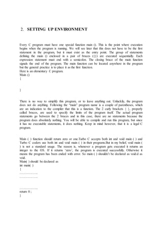 2. SETTING UP ENVIRONMENT
Every C program must have one special function main (). This is the point where execution
begins when the program is running. We will see later that this does not have to be the first
statement in the program, but it must exist as the entry point. The group of statements
defining the main () enclosed in a pair of braces ({}) are executed sequentially. Each
expression statement must end with a semicolon. The closing brace of the main function
signals the end of the program. The main function can be located anywhere in the program
but the general practice is to place it as the first function.
Here is an elementary C program.
Main ()
{
}
There is no way to simplify this program, or to leave anything out. Unluckily, the program
does not do anything. Following the “main” program name is a couple of parentheses, which
are an indication to the compiler that this is a function. The 2 curly brackets { }, properly
called braces, are used to specify the limits of the program itself. The actual program
statements go between the 2 braces and in this case, there are no statements because the
program does absolutely nothing. You will be able to compile and run this program, but since
it has no executable statements, it does nothing. Keep in mind however, that it is a legal C
program.
Main ( ) function should return zero or one.Turbo C accepts both int and void main ( ) and
Turbo C coders use both int and void main ( ) in their programs.But in my belief, void main (
) is not a standard usage. The reason is, whenever a program gets executed it returns an
integer to the OS. If it returns ‘zero’, the program is executed successfully. Otherwise it
means the program has been ended with error. So main ( ) shouldn’t be declared as void.d as
void.
Main( ) should be declared as
int main( )
{
……………..
……………..
……………..
return 0 ;
}
 
