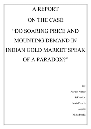 A REPORT
ON THE CASE
“DO SOARING PRICE AND
MOUNTING DEMAND IN
INDIAN GOLD MARKET SPEAK
OF A PARADOX?”

By:
Aayush Kumar
Sai Venkat
Lewis Francis
Jasneet
Ritika Bhalla

 