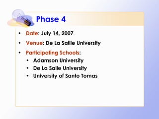 Phase 4 Date : July 14, 2007 Venue : De La Sallle University Participating Schools : Adamson University De La Salle University University of Santo Tomas 