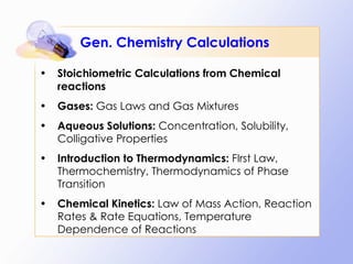Gen. Chemistry Calculations Stoichiometric Calculations from Chemical reactions Gases:  Gas Laws and Gas Mixtures Aqueous Solutions:  Concentration, Solubility, Colligative Properties Introduction to Thermodynamics:  FIrst Law, Thermochemistry, Thermodynamics of Phase Transition Chemical Kinetics:  Law of Mass Action, Reaction Rates & Rate Equations, Temperature Dependence of Reactions 