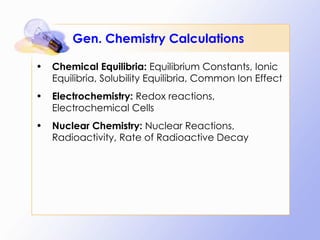 Gen. Chemistry Calculations Chemical Equilibria:  Equilibrium Constants, Ionic Equilibria, Solubility Equilibria, Common Ion Effect Electrochemistry:  Redox reactions, Electrochemical Cells Nuclear Chemistry:  Nuclear Reactions, Radioactivity, Rate of Radioactive Decay 