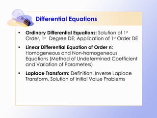 Differential Equations Ordinary Differential Equations:  Solution of 1 st  Order, 1 st   Degree DE; Application of 1 st  Order DE  Linear Differential Equation of Order n:  Homogeneous and Non-homogeneous Equations (Method of Undetermined Coefficient and Variation of Parameters) Laplace Transform:  Definition, Inverse Laplace Transform, Solution of Initial Value Problems 