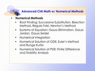 Advanced ChE Math w/ Numerical Methods Numerical Methods Root Finding: Successive Substitution, Bisection Method, Regula Falsi, Newton’s Method Systems of Equation: Gauss Elimination, Gauss Jordan, Gauss Seidel Numerical Integration Numerical Solution of ODE: Euler’s Method and Runge Kutta Numerical Solution of PDE: Finite Difference and Stability Analysis 
