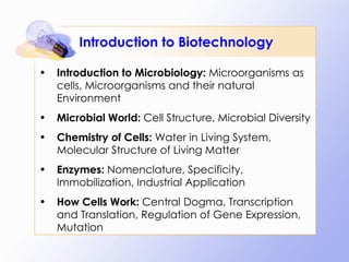 Introduction to Biotechnology Introduction to Microbiology:  Microorganisms as cells, Microorganisms and their natural Environment Microbial World:  Cell Structure, Microbial Diversity Chemistry of Cells:  Water in Living System, Molecular Structure of Living Matter Enzymes:  Nomenclature, Specificity, Immobilization, Industrial Application How Cells Work:  Central Dogma, Transcription and Translation, Regulation of Gene Expression, Mutation 