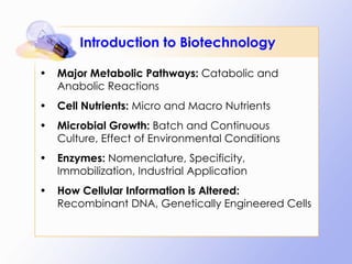 Introduction to Biotechnology Major Metabolic Pathways:  Catabolic and Anabolic Reactions Cell Nutrients:  Micro and Macro Nutrients Microbial Growth:  Batch and Continuous Culture, Effect of Environmental Conditions Enzymes:  Nomenclature, Specificity, Immobilization, Industrial Application How Cellular Information is Altered:  Recombinant DNA, Genetically Engineered Cells 