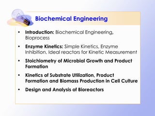 Biochemical Engineering Introduction:  Biochemical Engineering ,  Bioprocess Enzyme Kinetics:  Simple Kinetics, Enzyme Inhibition, Ideal reactors for Kinetic Measurement Stoichiometry of Microbial Growth and Product Formation Kinetics of Substrate Utilization, Product Formation and Biomass Production in Cell Culture Design and Analysis of Bioreactors 