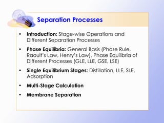 Separation Processes Introduction:  Stage-wise Operations and Different Separation Processes Phase Equilibria:  General Basis (Phase Rule, Raoult’s Law, Henry’s Law), Phase Equilibria of Different Processes (GLE, LLE, GSE, LSE) Single Equilibrium Stages:  Distillation, LLE, SLE, Adsorption Multi-Stage Calculation Membrane Separation 
