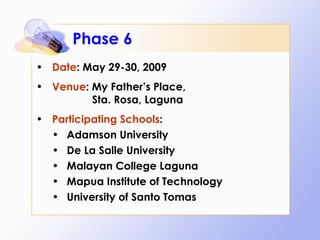Phase 6 Date : May 29-30, 2009 Venue : My Father’s Place,    Sta. Rosa, Laguna Participating Schools : Adamson University De La Salle University Malayan College Laguna Mapua Institute of Technology University of Santo Tomas 