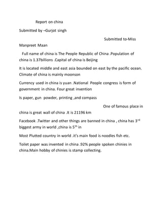 Report on china
Submitted by –Gurjot singh
Submitted to-Miss
Manpreet Maan
Full name of china is The People Republic of China .Population of
china is 1.37billions .Capital of china is Beijing
It is located middle and east asia bounded on east by the pacific ocean.
Climate of china is mainly moonson
Currency used in china is yuan .National People congress is form of
government in china. Four great invention
Is paper, gun powder, printing ,and compass
One of famous place in
china is great wall of china .It is 21196 km
Facebook .Twitter and other things are banned in china , china has 3rd
biggest army in world ,china is 5th
in
Most Plutted country in world .it’s main food is noodles fish etc.
Toilet paper was invented in china .92% people spoken chinies in
china.Main hobby of chinies is stamp collecting.
 