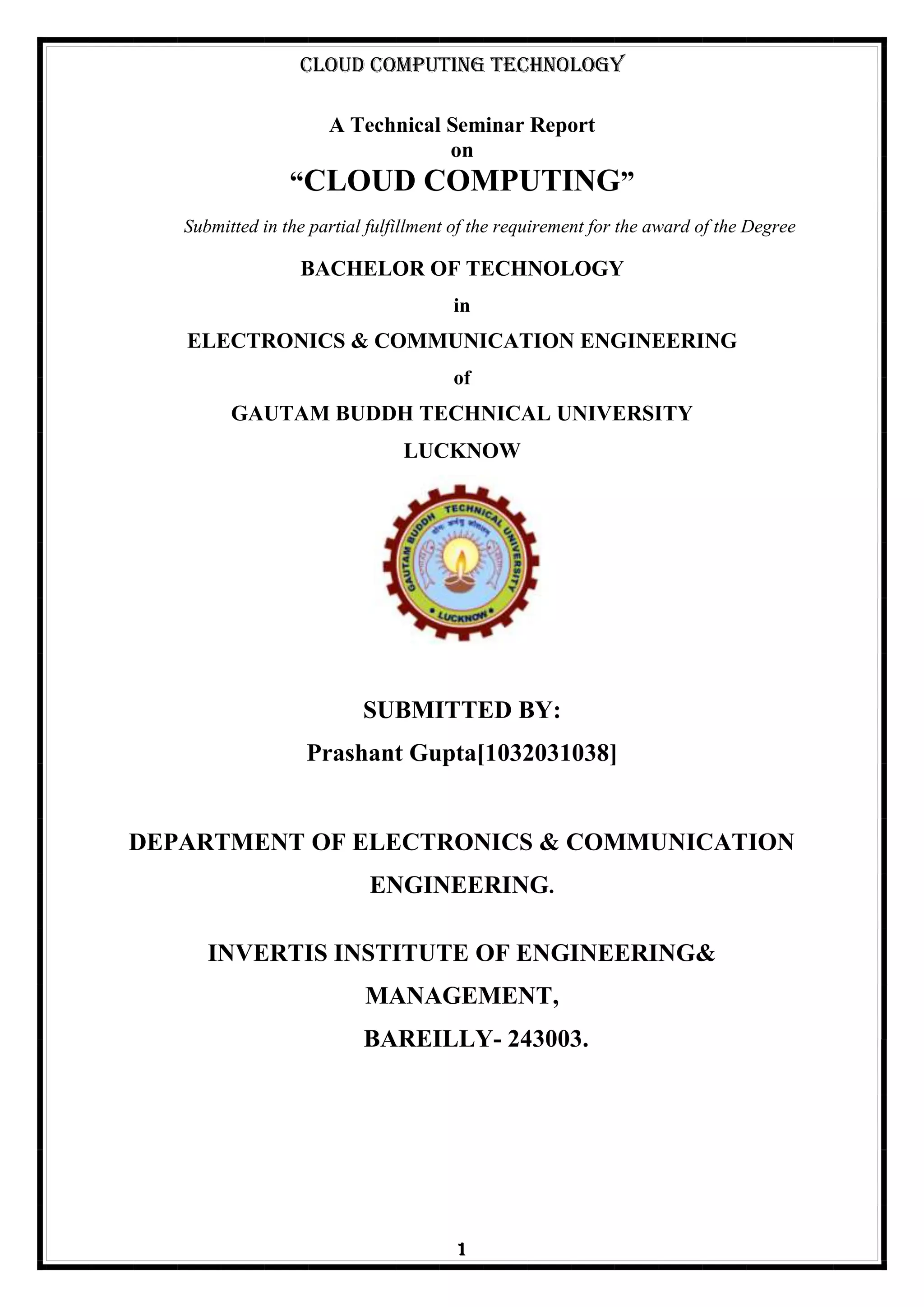 Cloud Computing Technology
1
A Technical Seminar Report
on
“CLOUD COMPUTING”
Submitted in the partial fulfillment of the requirement for the award of the Degree
BACHELOR OF TECHNOLOGY
in
ELECTRONICS & COMMUNICATION ENGINEERING
of
GAUTAM BUDDH TECHNICAL UNIVERSITY
LUCKNOW
SUBMITTED BY:
Prashant Gupta[1032031038]
DEPARTMENT OF ELECTRONICS & COMMUNICATION
ENGINEERING.
INVERTIS INSTITUTE OF ENGINEERING&
MANAGEMENT,
BAREILLY- 243003.
 
