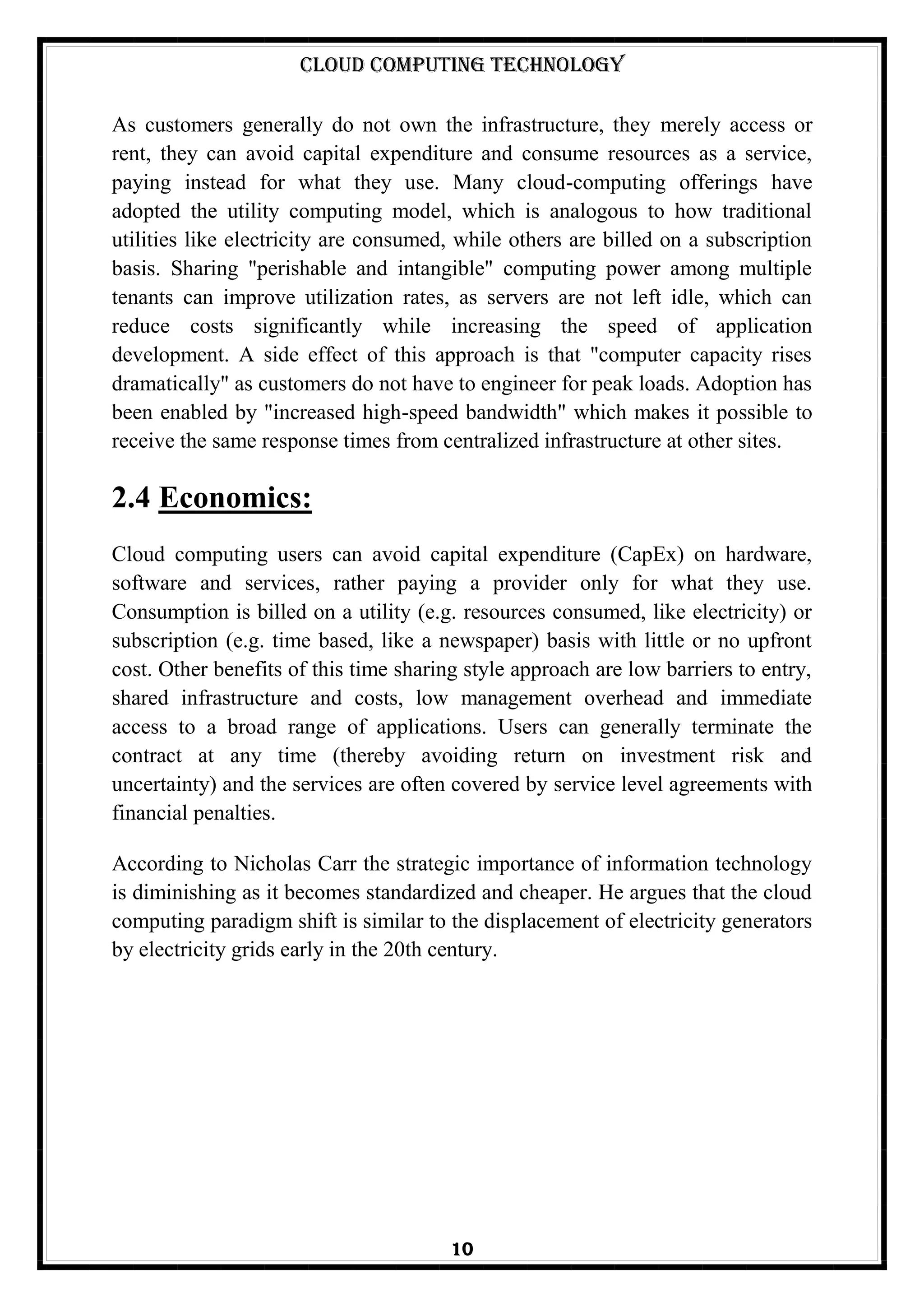 Cloud Computing Technology
10
As customers generally do not own the infrastructure, they merely access or
rent, they can avoid capital expenditure and consume resources as a service,
paying instead for what they use. Many cloud-computing offerings have
adopted the utility computing model, which is analogous to how traditional
utilities like electricity are consumed, while others are billed on a subscription
basis. Sharing "perishable and intangible" computing power among multiple
tenants can improve utilization rates, as servers are not left idle, which can
reduce costs significantly while increasing the speed of application
development. A side effect of this approach is that "computer capacity rises
dramatically" as customers do not have to engineer for peak loads. Adoption has
been enabled by "increased high-speed bandwidth" which makes it possible to
receive the same response times from centralized infrastructure at other sites.
2.4 Economics:
Cloud computing users can avoid capital expenditure (CapEx) on hardware,
software and services, rather paying a provider only for what they use.
Consumption is billed on a utility (e.g. resources consumed, like electricity) or
subscription (e.g. time based, like a newspaper) basis with little or no upfront
cost. Other benefits of this time sharing style approach are low barriers to entry,
shared infrastructure and costs, low management overhead and immediate
access to a broad range of applications. Users can generally terminate the
contract at any time (thereby avoiding return on investment risk and
uncertainty) and the services are often covered by service level agreements with
financial penalties.
According to Nicholas Carr the strategic importance of information technology
is diminishing as it becomes standardized and cheaper. He argues that the cloud
computing paradigm shift is similar to the displacement of electricity generators
by electricity grids early in the 20th century.
 
